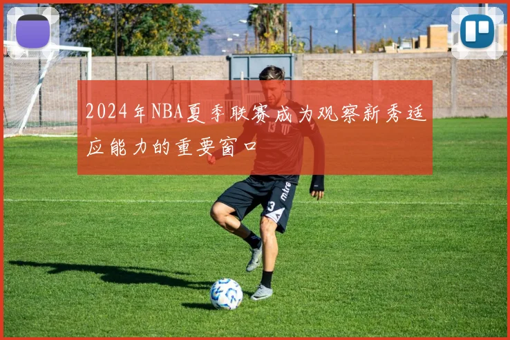 2024年NBA夏季联赛成为观察新秀适应能力的重要窗口