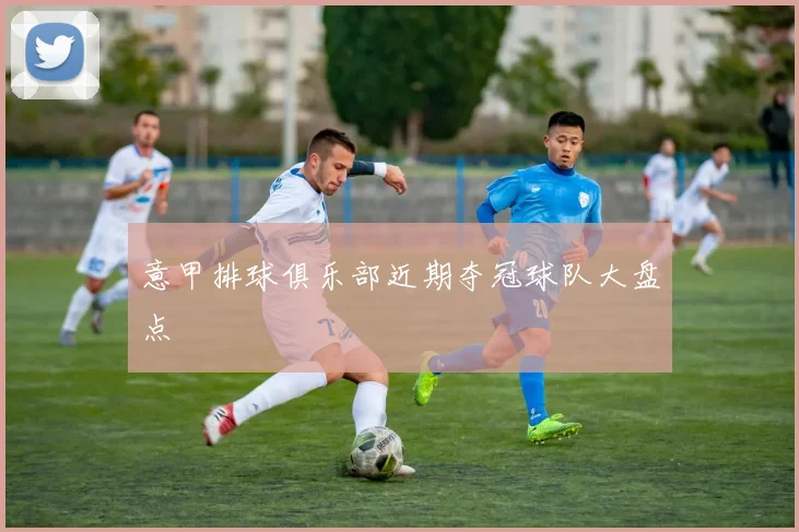 意甲排球俱乐部近期夺冠球队大盘点