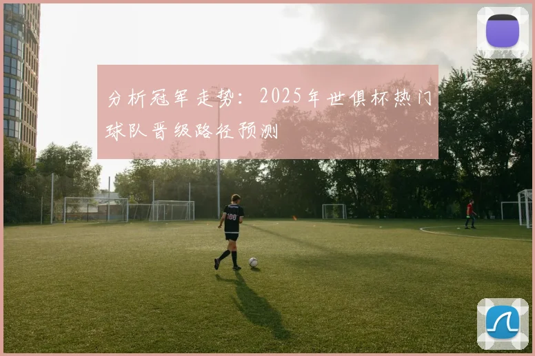 分析冠军走势：2025年世俱杯热门球队晋级路径预测
