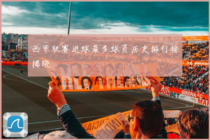 西甲联赛进球最多球员历史排行榜揭晓