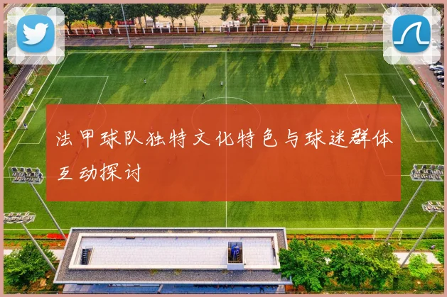 法甲球队独特文化特色与球迷群体互动探讨
